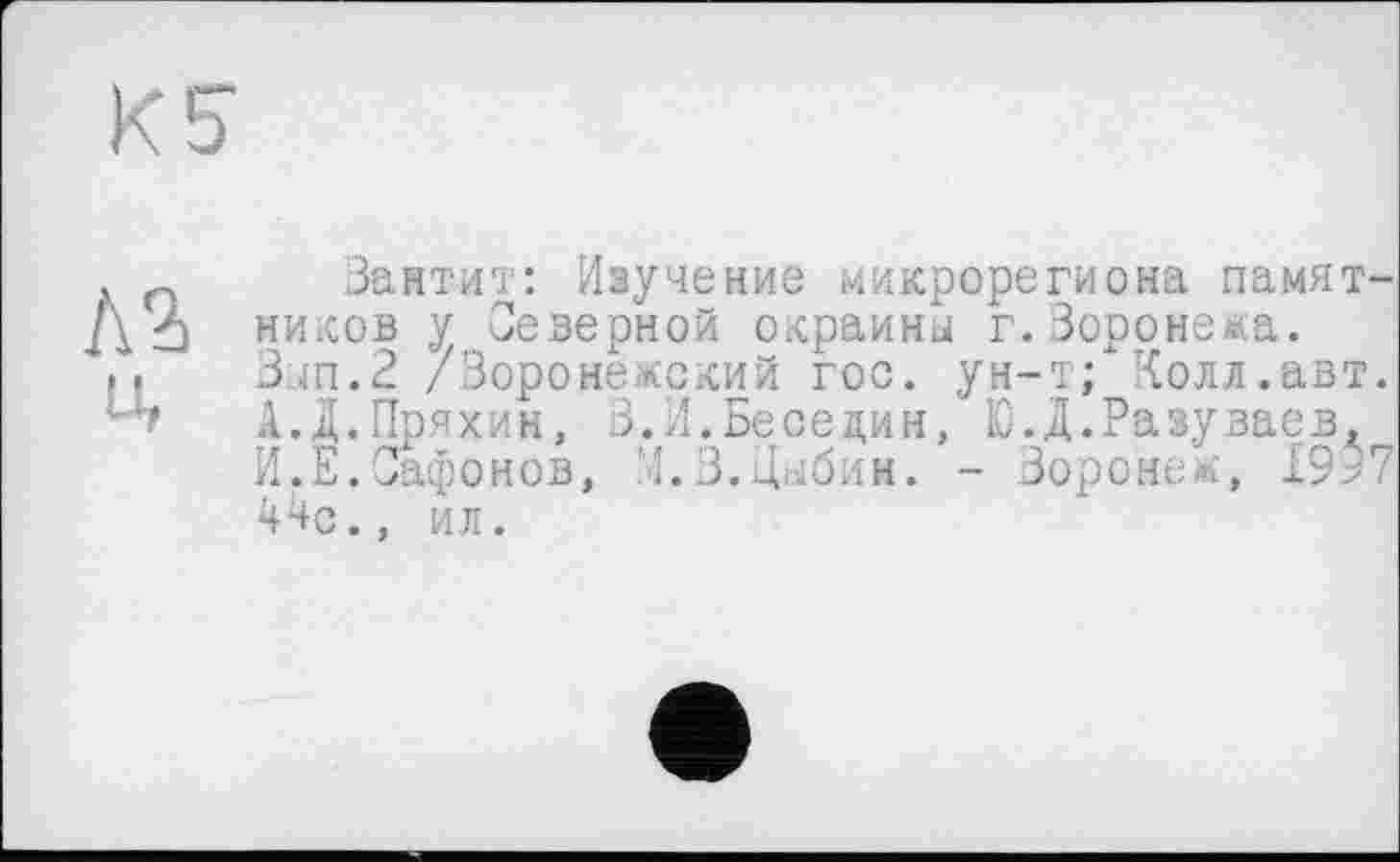 ﻿Kb
Л2) u,
Зантит: Изучение микрорегиона памятников у Северной окраина г. Воронежа. Зап.2 /Воронежский гос. ун-т; Колл.авт. А.Д.Пряхин, 3.И.Беседин, Ю.Д.Разуваев, И.Е.Сафонов, '4.3. Вабим. - Воронеж, 19>7 44с., ил.